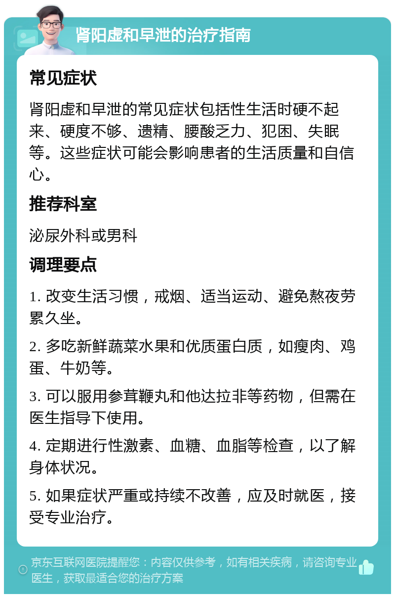 肾阳虚和早泄的治疗指南 常见症状 肾阳虚和早泄的常见症状包括性生活时硬不起来、硬度不够、遗精、腰酸乏力、犯困、失眠等。这些症状可能会影响患者的生活质量和自信心。 推荐科室 泌尿外科或男科 调理要点 1. 改变生活习惯，戒烟、适当运动、避免熬夜劳累久坐。 2. 多吃新鲜蔬菜水果和优质蛋白质，如瘦肉、鸡蛋、牛奶等。 3. 可以服用参茸鞭丸和他达拉非等药物，但需在医生指导下使用。 4. 定期进行性激素、血糖、血脂等检查，以了解身体状况。 5. 如果症状严重或持续不改善，应及时就医，接受专业治疗。