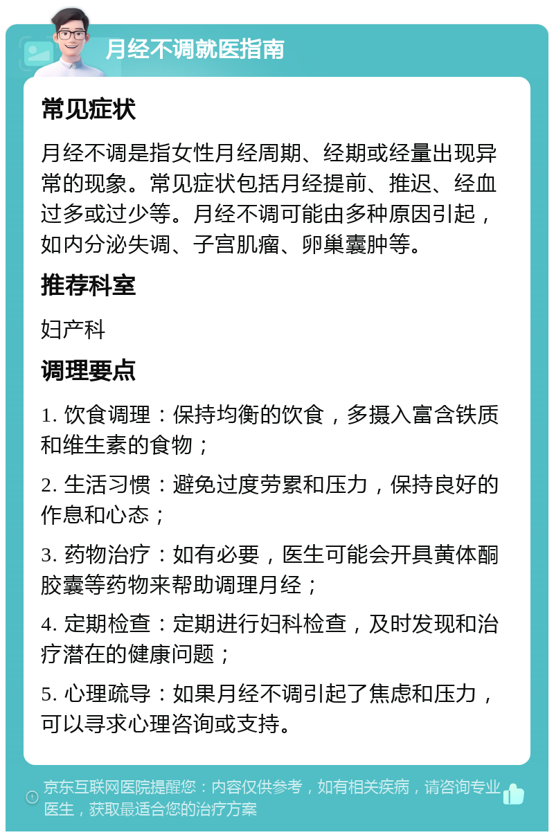 月经不调就医指南 常见症状 月经不调是指女性月经周期、经期或经量出现异常的现象。常见症状包括月经提前、推迟、经血过多或过少等。月经不调可能由多种原因引起，如内分泌失调、子宫肌瘤、卵巢囊肿等。 推荐科室 妇产科 调理要点 1. 饮食调理：保持均衡的饮食，多摄入富含铁质和维生素的食物； 2. 生活习惯：避免过度劳累和压力，保持良好的作息和心态； 3. 药物治疗：如有必要，医生可能会开具黄体酮胶囊等药物来帮助调理月经； 4. 定期检查：定期进行妇科检查，及时发现和治疗潜在的健康问题； 5. 心理疏导：如果月经不调引起了焦虑和压力，可以寻求心理咨询或支持。