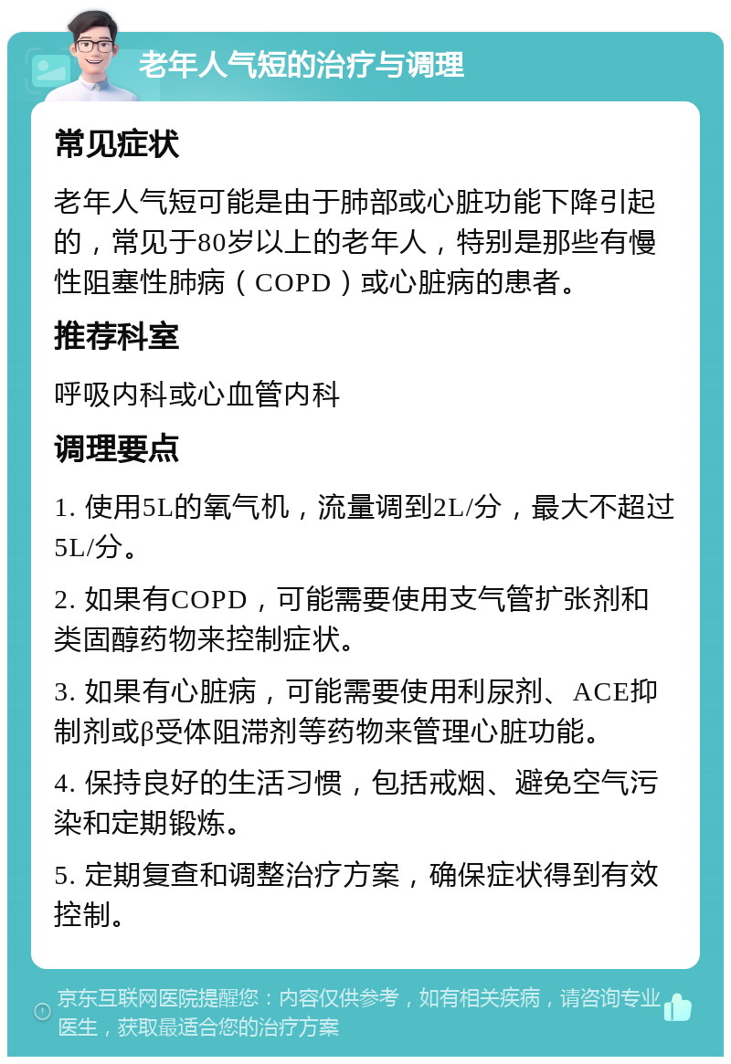 老年人气短的治疗与调理 常见症状 老年人气短可能是由于肺部或心脏功能下降引起的，常见于80岁以上的老年人，特别是那些有慢性阻塞性肺病（COPD）或心脏病的患者。 推荐科室 呼吸内科或心血管内科 调理要点 1. 使用5L的氧气机，流量调到2L/分，最大不超过5L/分。 2. 如果有COPD，可能需要使用支气管扩张剂和类固醇药物来控制症状。 3. 如果有心脏病，可能需要使用利尿剂、ACE抑制剂或β受体阻滞剂等药物来管理心脏功能。 4. 保持良好的生活习惯，包括戒烟、避免空气污染和定期锻炼。 5. 定期复查和调整治疗方案，确保症状得到有效控制。