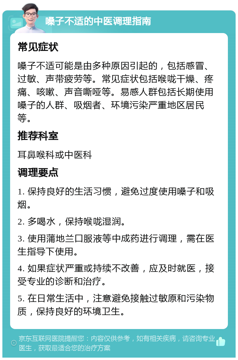 嗓子不适的中医调理指南 常见症状 嗓子不适可能是由多种原因引起的，包括感冒、过敏、声带疲劳等。常见症状包括喉咙干燥、疼痛、咳嗽、声音嘶哑等。易感人群包括长期使用嗓子的人群、吸烟者、环境污染严重地区居民等。 推荐科室 耳鼻喉科或中医科 调理要点 1. 保持良好的生活习惯，避免过度使用嗓子和吸烟。 2. 多喝水，保持喉咙湿润。 3. 使用蒲地兰口服液等中成药进行调理，需在医生指导下使用。 4. 如果症状严重或持续不改善，应及时就医，接受专业的诊断和治疗。 5. 在日常生活中，注意避免接触过敏原和污染物质，保持良好的环境卫生。