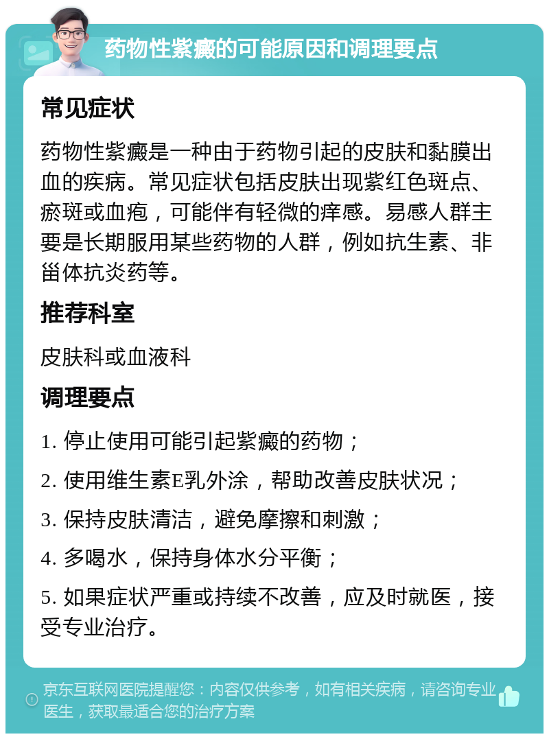 药物性紫癜的可能原因和调理要点 常见症状 药物性紫癜是一种由于药物引起的皮肤和黏膜出血的疾病。常见症状包括皮肤出现紫红色斑点、瘀斑或血疱，可能伴有轻微的痒感。易感人群主要是长期服用某些药物的人群，例如抗生素、非甾体抗炎药等。 推荐科室 皮肤科或血液科 调理要点 1. 停止使用可能引起紫癜的药物； 2. 使用维生素E乳外涂，帮助改善皮肤状况； 3. 保持皮肤清洁，避免摩擦和刺激； 4. 多喝水，保持身体水分平衡； 5. 如果症状严重或持续不改善，应及时就医，接受专业治疗。