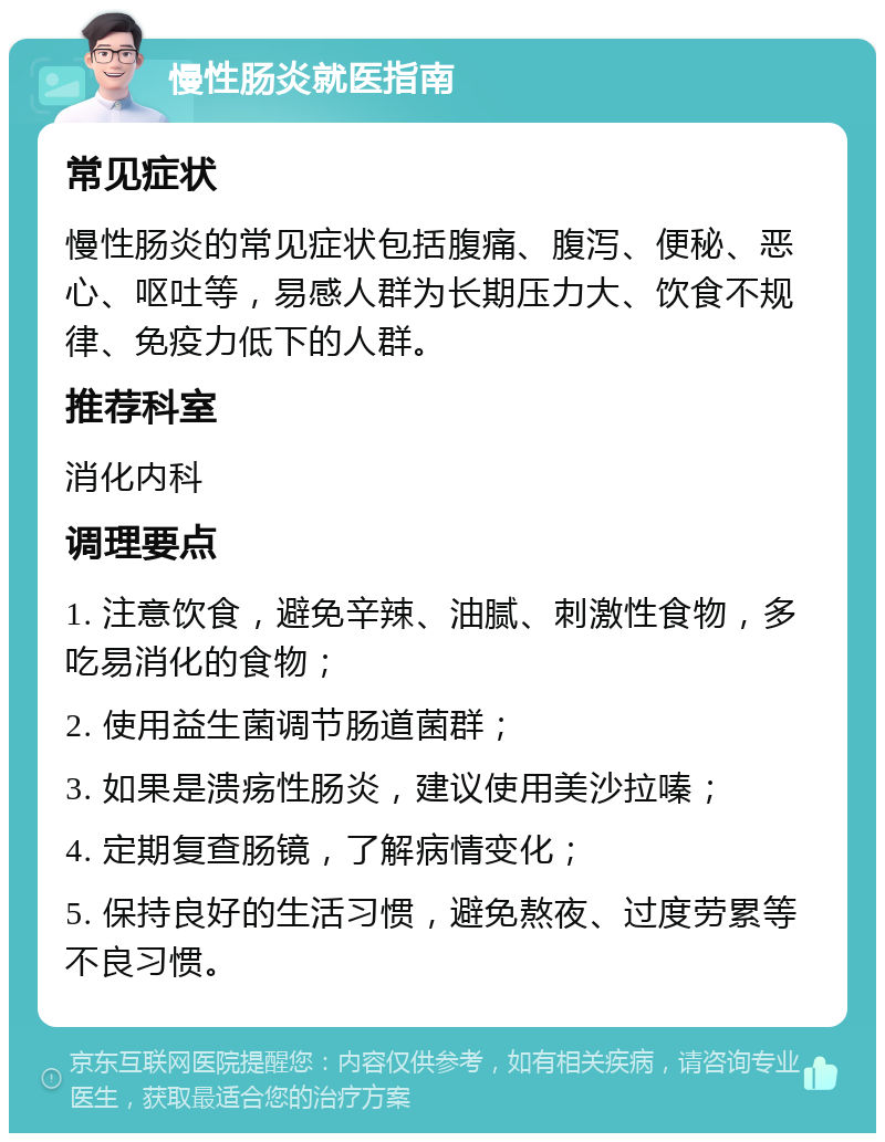 慢性肠炎就医指南 常见症状 慢性肠炎的常见症状包括腹痛、腹泻、便秘、恶心、呕吐等，易感人群为长期压力大、饮食不规律、免疫力低下的人群。 推荐科室 消化内科 调理要点 1. 注意饮食，避免辛辣、油腻、刺激性食物，多吃易消化的食物； 2. 使用益生菌调节肠道菌群； 3. 如果是溃疡性肠炎，建议使用美沙拉嗪； 4. 定期复查肠镜，了解病情变化； 5. 保持良好的生活习惯，避免熬夜、过度劳累等不良习惯。