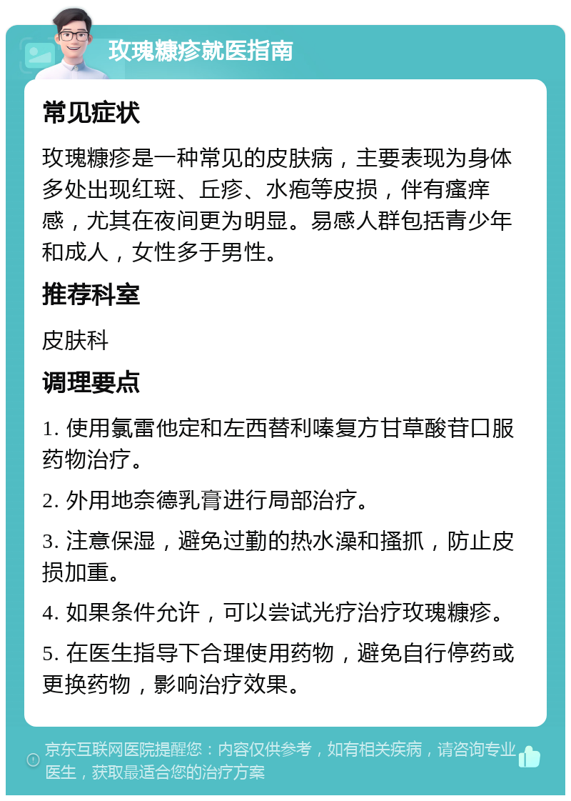 玫瑰糠疹就医指南 常见症状 玫瑰糠疹是一种常见的皮肤病，主要表现为身体多处出现红斑、丘疹、水疱等皮损，伴有瘙痒感，尤其在夜间更为明显。易感人群包括青少年和成人，女性多于男性。 推荐科室 皮肤科 调理要点 1. 使用氯雷他定和左西替利嗪复方甘草酸苷口服药物治疗。 2. 外用地奈德乳膏进行局部治疗。 3. 注意保湿，避免过勤的热水澡和搔抓，防止皮损加重。 4. 如果条件允许，可以尝试光疗治疗玫瑰糠疹。 5. 在医生指导下合理使用药物，避免自行停药或更换药物，影响治疗效果。