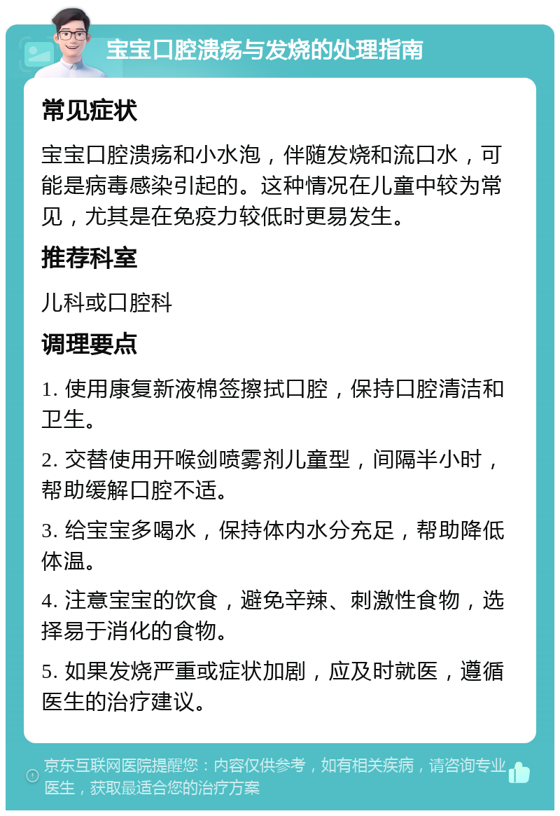 宝宝口腔溃疡与发烧的处理指南 常见症状 宝宝口腔溃疡和小水泡，伴随发烧和流口水，可能是病毒感染引起的。这种情况在儿童中较为常见，尤其是在免疫力较低时更易发生。 推荐科室 儿科或口腔科 调理要点 1. 使用康复新液棉签擦拭口腔，保持口腔清洁和卫生。 2. 交替使用开喉剑喷雾剂儿童型，间隔半小时，帮助缓解口腔不适。 3. 给宝宝多喝水，保持体内水分充足，帮助降低体温。 4. 注意宝宝的饮食，避免辛辣、刺激性食物，选择易于消化的食物。 5. 如果发烧严重或症状加剧，应及时就医，遵循医生的治疗建议。