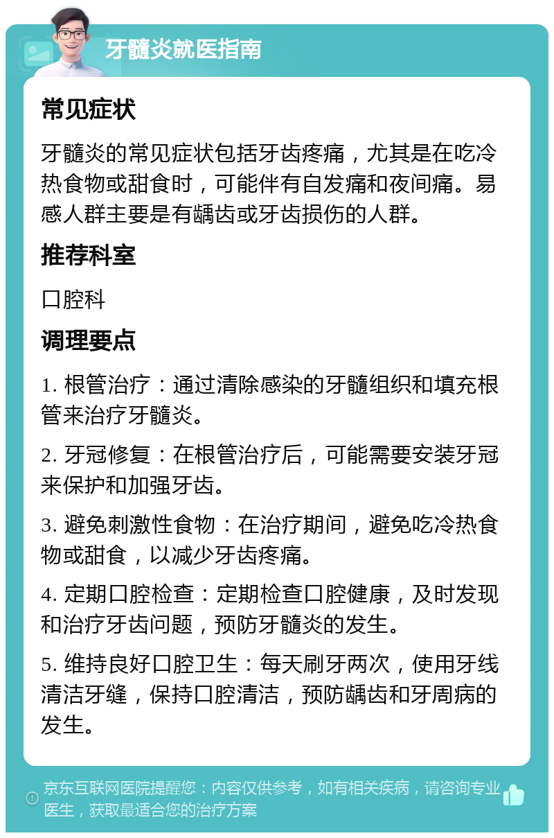 牙髓炎就医指南 常见症状 牙髓炎的常见症状包括牙齿疼痛，尤其是在吃冷热食物或甜食时，可能伴有自发痛和夜间痛。易感人群主要是有龋齿或牙齿损伤的人群。 推荐科室 口腔科 调理要点 1. 根管治疗：通过清除感染的牙髓组织和填充根管来治疗牙髓炎。 2. 牙冠修复：在根管治疗后，可能需要安装牙冠来保护和加强牙齿。 3. 避免刺激性食物：在治疗期间，避免吃冷热食物或甜食，以减少牙齿疼痛。 4. 定期口腔检查：定期检查口腔健康，及时发现和治疗牙齿问题，预防牙髓炎的发生。 5. 维持良好口腔卫生：每天刷牙两次，使用牙线清洁牙缝，保持口腔清洁，预防龋齿和牙周病的发生。