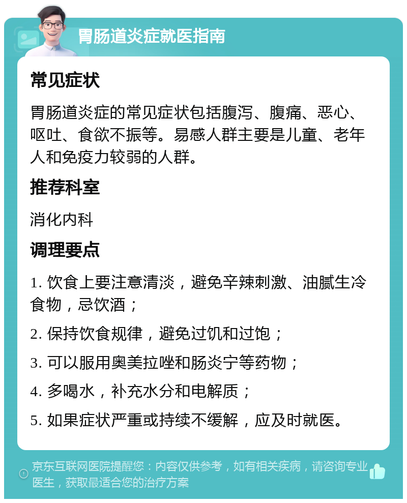 胃肠道炎症就医指南 常见症状 胃肠道炎症的常见症状包括腹泻、腹痛、恶心、呕吐、食欲不振等。易感人群主要是儿童、老年人和免疫力较弱的人群。 推荐科室 消化内科 调理要点 1. 饮食上要注意清淡，避免辛辣刺激、油腻生冷食物，忌饮酒； 2. 保持饮食规律，避免过饥和过饱； 3. 可以服用奥美拉唑和肠炎宁等药物； 4. 多喝水，补充水分和电解质； 5. 如果症状严重或持续不缓解，应及时就医。