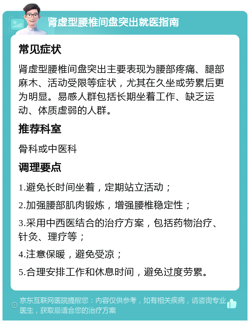 肾虚型腰椎间盘突出就医指南 常见症状 肾虚型腰椎间盘突出主要表现为腰部疼痛、腿部麻木、活动受限等症状，尤其在久坐或劳累后更为明显。易感人群包括长期坐着工作、缺乏运动、体质虚弱的人群。 推荐科室 骨科或中医科 调理要点 1.避免长时间坐着，定期站立活动； 2.加强腰部肌肉锻炼，增强腰椎稳定性； 3.采用中西医结合的治疗方案，包括药物治疗、针灸、理疗等； 4.注意保暖，避免受凉； 5.合理安排工作和休息时间，避免过度劳累。