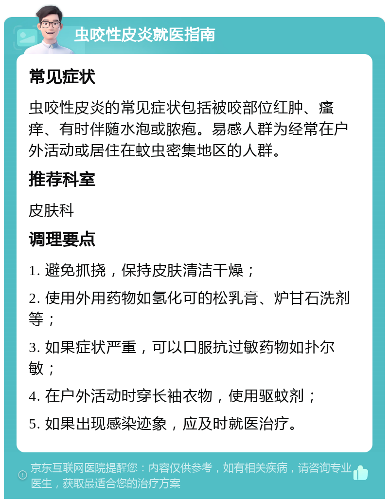 虫咬性皮炎就医指南 常见症状 虫咬性皮炎的常见症状包括被咬部位红肿、瘙痒、有时伴随水泡或脓疱。易感人群为经常在户外活动或居住在蚊虫密集地区的人群。 推荐科室 皮肤科 调理要点 1. 避免抓挠，保持皮肤清洁干燥； 2. 使用外用药物如氢化可的松乳膏、炉甘石洗剂等； 3. 如果症状严重，可以口服抗过敏药物如扑尔敏； 4. 在户外活动时穿长袖衣物，使用驱蚊剂； 5. 如果出现感染迹象，应及时就医治疗。