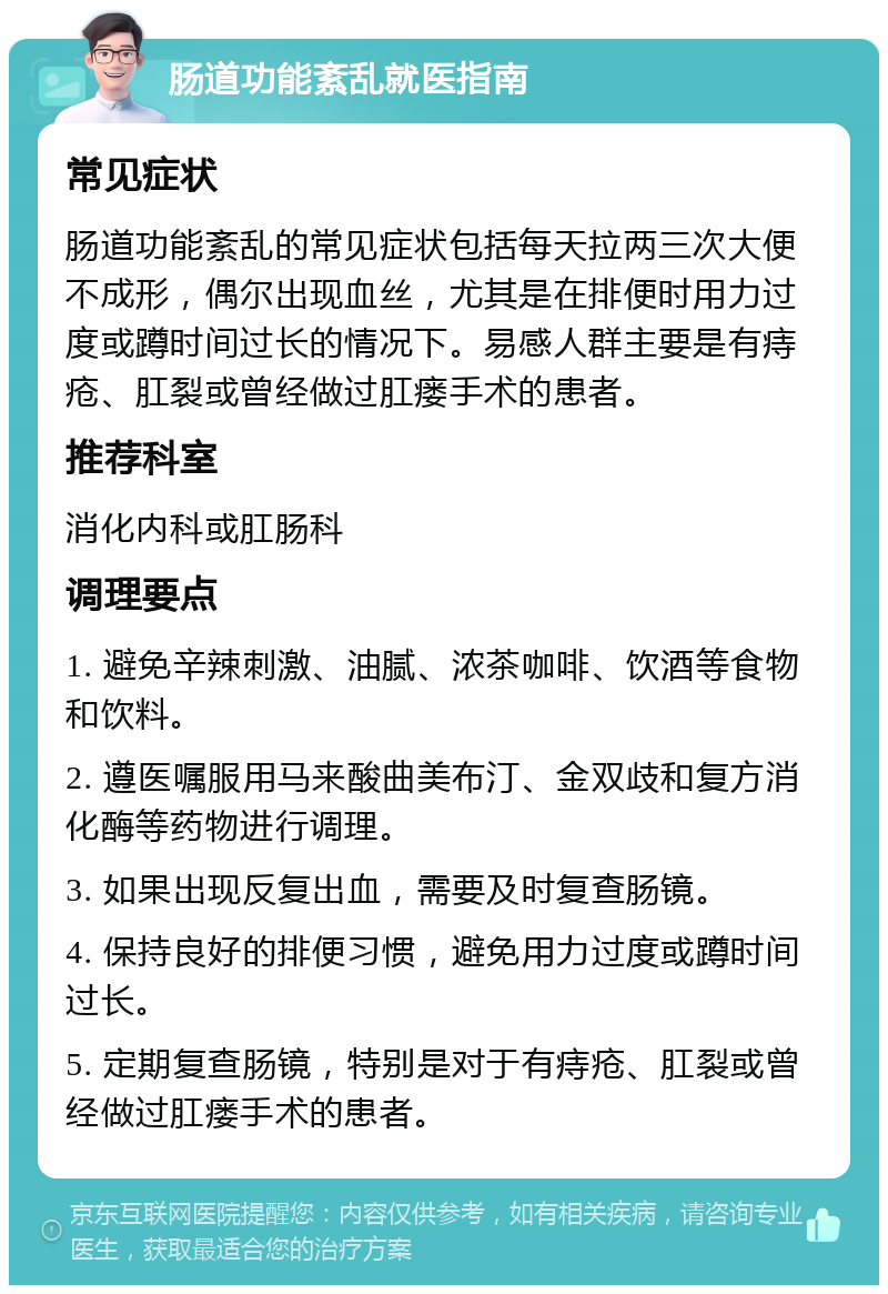 肠道功能紊乱就医指南 常见症状 肠道功能紊乱的常见症状包括每天拉两三次大便不成形，偶尔出现血丝，尤其是在排便时用力过度或蹲时间过长的情况下。易感人群主要是有痔疮、肛裂或曾经做过肛瘘手术的患者。 推荐科室 消化内科或肛肠科 调理要点 1. 避免辛辣刺激、油腻、浓茶咖啡、饮酒等食物和饮料。 2. 遵医嘱服用马来酸曲美布汀、金双歧和复方消化酶等药物进行调理。 3. 如果出现反复出血，需要及时复查肠镜。 4. 保持良好的排便习惯，避免用力过度或蹲时间过长。 5. 定期复查肠镜，特别是对于有痔疮、肛裂或曾经做过肛瘘手术的患者。