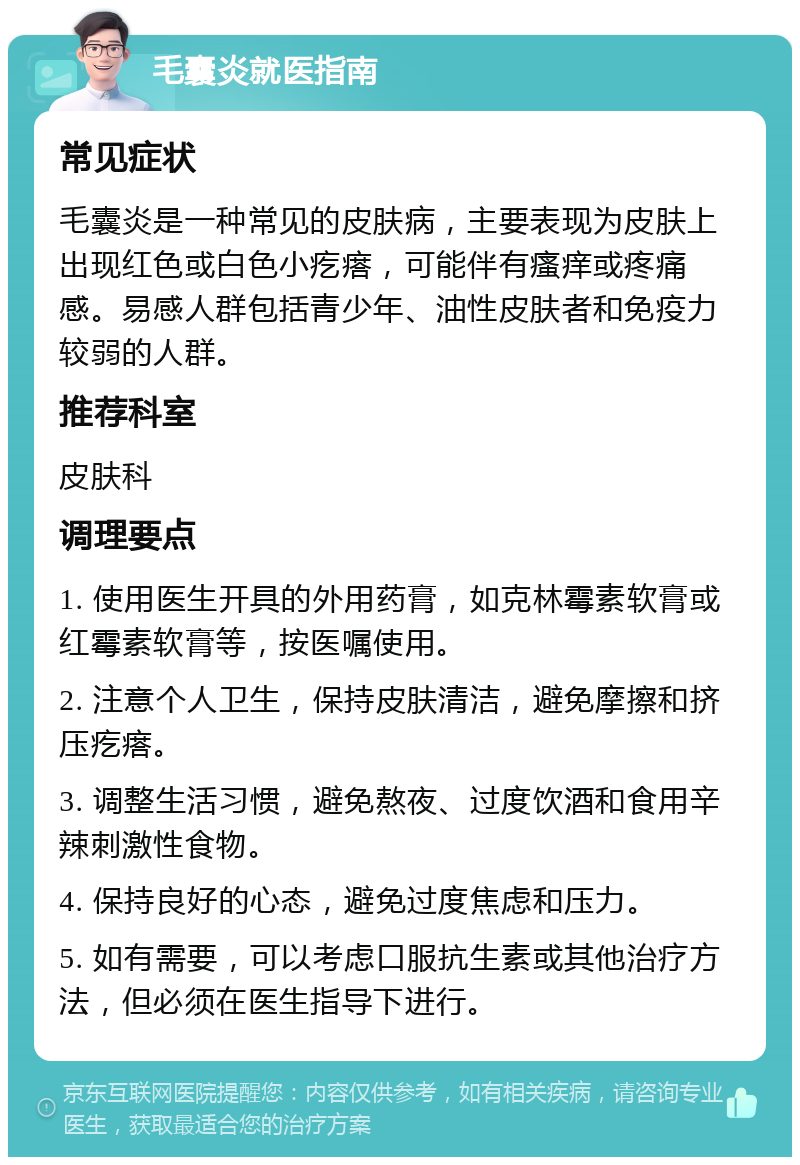 毛囊炎就医指南 常见症状 毛囊炎是一种常见的皮肤病，主要表现为皮肤上出现红色或白色小疙瘩，可能伴有瘙痒或疼痛感。易感人群包括青少年、油性皮肤者和免疫力较弱的人群。 推荐科室 皮肤科 调理要点 1. 使用医生开具的外用药膏，如克林霉素软膏或红霉素软膏等，按医嘱使用。 2. 注意个人卫生，保持皮肤清洁，避免摩擦和挤压疙瘩。 3. 调整生活习惯，避免熬夜、过度饮酒和食用辛辣刺激性食物。 4. 保持良好的心态，避免过度焦虑和压力。 5. 如有需要，可以考虑口服抗生素或其他治疗方法，但必须在医生指导下进行。