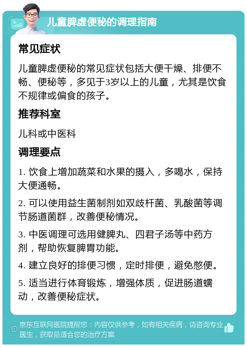 儿童脾虚便秘的调理指南 常见症状 儿童脾虚便秘的常见症状包括大便干燥、排便不畅、便秘等，多见于3岁以上的儿童，尤其是饮食不规律或偏食的孩子。 推荐科室 儿科或中医科 调理要点 1. 饮食上增加蔬菜和水果的摄入，多喝水，保持大便通畅。 2. 可以使用益生菌制剂如双歧杆菌、乳酸菌等调节肠道菌群，改善便秘情况。 3. 中医调理可选用健脾丸、四君子汤等中药方剂，帮助恢复脾胃功能。 4. 建立良好的排便习惯，定时排便，避免憋便。 5. 适当进行体育锻炼，增强体质，促进肠道蠕动，改善便秘症状。