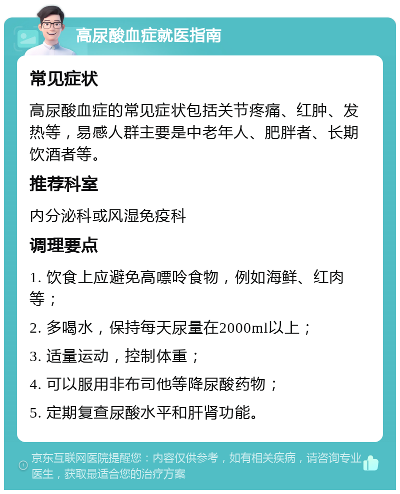 高尿酸血症就医指南 常见症状 高尿酸血症的常见症状包括关节疼痛、红肿、发热等，易感人群主要是中老年人、肥胖者、长期饮酒者等。 推荐科室 内分泌科或风湿免疫科 调理要点 1. 饮食上应避免高嘌呤食物，例如海鲜、红肉等； 2. 多喝水，保持每天尿量在2000ml以上； 3. 适量运动，控制体重； 4. 可以服用非布司他等降尿酸药物； 5. 定期复查尿酸水平和肝肾功能。