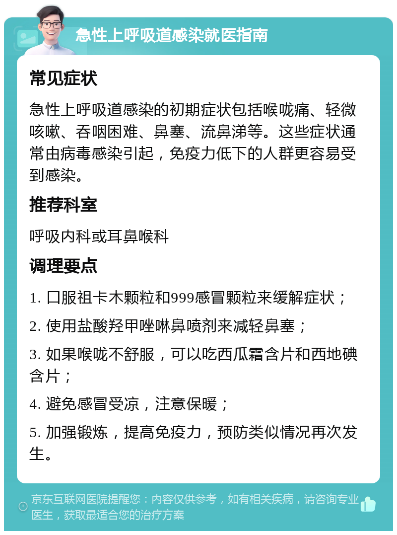 急性上呼吸道感染就医指南 常见症状 急性上呼吸道感染的初期症状包括喉咙痛、轻微咳嗽、吞咽困难、鼻塞、流鼻涕等。这些症状通常由病毒感染引起，免疫力低下的人群更容易受到感染。 推荐科室 呼吸内科或耳鼻喉科 调理要点 1. 口服祖卡木颗粒和999感冒颗粒来缓解症状； 2. 使用盐酸羟甲唑啉鼻喷剂来减轻鼻塞； 3. 如果喉咙不舒服，可以吃西瓜霜含片和西地碘含片； 4. 避免感冒受凉，注意保暖； 5. 加强锻炼，提高免疫力，预防类似情况再次发生。