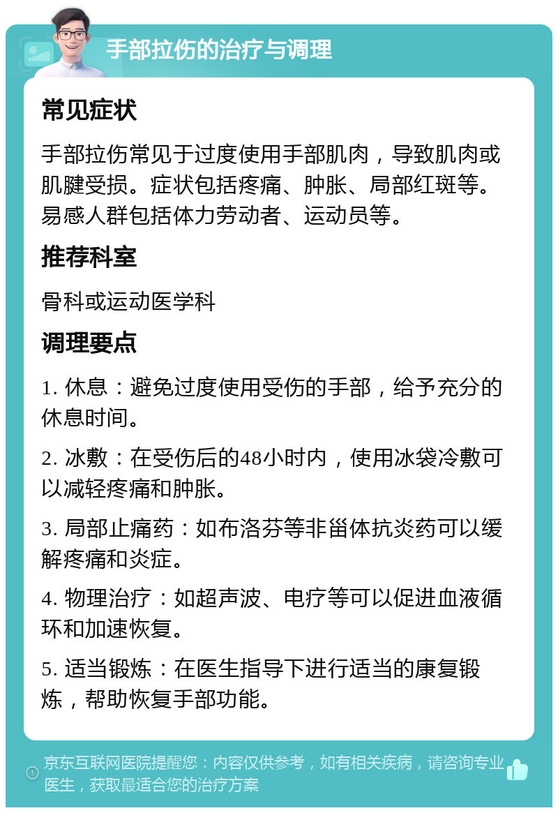 手部拉伤的治疗与调理 常见症状 手部拉伤常见于过度使用手部肌肉，导致肌肉或肌腱受损。症状包括疼痛、肿胀、局部红斑等。易感人群包括体力劳动者、运动员等。 推荐科室 骨科或运动医学科 调理要点 1. 休息：避免过度使用受伤的手部，给予充分的休息时间。 2. 冰敷：在受伤后的48小时内，使用冰袋冷敷可以减轻疼痛和肿胀。 3. 局部止痛药：如布洛芬等非甾体抗炎药可以缓解疼痛和炎症。 4. 物理治疗：如超声波、电疗等可以促进血液循环和加速恢复。 5. 适当锻炼：在医生指导下进行适当的康复锻炼，帮助恢复手部功能。