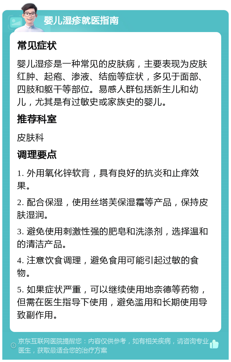 婴儿湿疹就医指南 常见症状 婴儿湿疹是一种常见的皮肤病，主要表现为皮肤红肿、起疱、渗液、结痂等症状，多见于面部、四肢和躯干等部位。易感人群包括新生儿和幼儿，尤其是有过敏史或家族史的婴儿。 推荐科室 皮肤科 调理要点 1. 外用氧化锌软膏，具有良好的抗炎和止痒效果。 2. 配合保湿，使用丝塔芙保湿霜等产品，保持皮肤湿润。 3. 避免使用刺激性强的肥皂和洗涤剂，选择温和的清洁产品。 4. 注意饮食调理，避免食用可能引起过敏的食物。 5. 如果症状严重，可以继续使用地奈德等药物，但需在医生指导下使用，避免滥用和长期使用导致副作用。