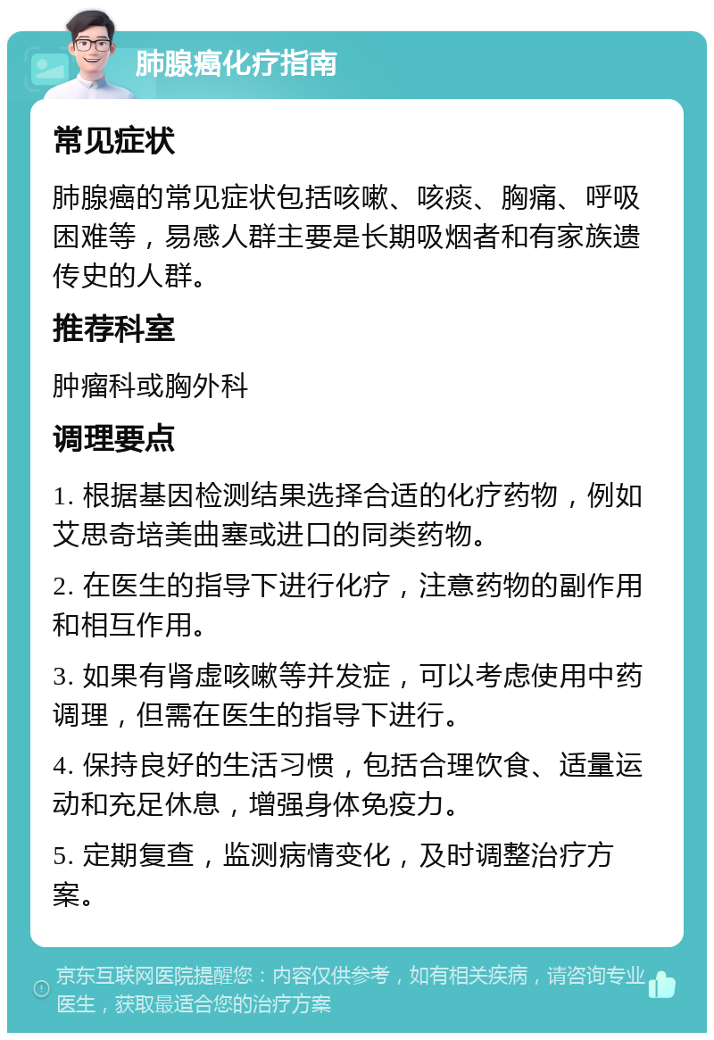 肺腺癌化疗指南 常见症状 肺腺癌的常见症状包括咳嗽、咳痰、胸痛、呼吸困难等，易感人群主要是长期吸烟者和有家族遗传史的人群。 推荐科室 肿瘤科或胸外科 调理要点 1. 根据基因检测结果选择合适的化疗药物，例如艾思奇培美曲塞或进口的同类药物。 2. 在医生的指导下进行化疗，注意药物的副作用和相互作用。 3. 如果有肾虚咳嗽等并发症，可以考虑使用中药调理，但需在医生的指导下进行。 4. 保持良好的生活习惯，包括合理饮食、适量运动和充足休息，增强身体免疫力。 5. 定期复查，监测病情变化，及时调整治疗方案。