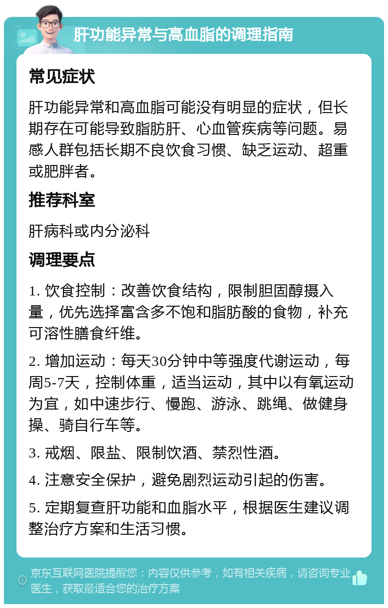 肝功能异常与高血脂的调理指南 常见症状 肝功能异常和高血脂可能没有明显的症状，但长期存在可能导致脂肪肝、心血管疾病等问题。易感人群包括长期不良饮食习惯、缺乏运动、超重或肥胖者。 推荐科室 肝病科或内分泌科 调理要点 1. 饮食控制：改善饮食结构，限制胆固醇摄入量，优先选择富含多不饱和脂肪酸的食物，补充可溶性膳食纤维。 2. 增加运动：每天30分钟中等强度代谢运动，每周5-7天，控制体重，适当运动，其中以有氧运动为宜，如中速步行、慢跑、游泳、跳绳、做健身操、骑自行车等。 3. 戒烟、限盐、限制饮酒、禁烈性酒。 4. 注意安全保护，避免剧烈运动引起的伤害。 5. 定期复查肝功能和血脂水平，根据医生建议调整治疗方案和生活习惯。