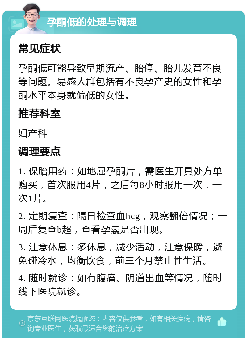 孕酮低的处理与调理 常见症状 孕酮低可能导致早期流产、胎停、胎儿发育不良等问题。易感人群包括有不良孕产史的女性和孕酮水平本身就偏低的女性。 推荐科室 妇产科 调理要点 1. 保胎用药：如地屈孕酮片，需医生开具处方单购买，首次服用4片，之后每8小时服用一次，一次1片。 2. 定期复查：隔日检查血hcg，观察翻倍情况；一周后复查b超，查看孕囊是否出现。 3. 注意休息：多休息，减少活动，注意保暖，避免碰冷水，均衡饮食，前三个月禁止性生活。 4. 随时就诊：如有腹痛、阴道出血等情况，随时线下医院就诊。