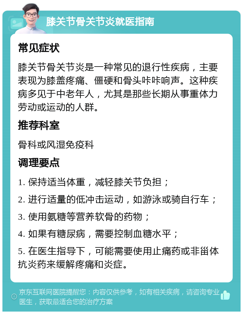 膝关节骨关节炎就医指南 常见症状 膝关节骨关节炎是一种常见的退行性疾病，主要表现为膝盖疼痛、僵硬和骨头咔咔响声。这种疾病多见于中老年人，尤其是那些长期从事重体力劳动或运动的人群。 推荐科室 骨科或风湿免疫科 调理要点 1. 保持适当体重，减轻膝关节负担； 2. 进行适量的低冲击运动，如游泳或骑自行车； 3. 使用氨糖等营养软骨的药物； 4. 如果有糖尿病，需要控制血糖水平； 5. 在医生指导下，可能需要使用止痛药或非甾体抗炎药来缓解疼痛和炎症。