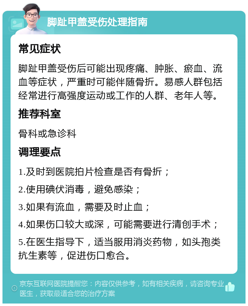 脚趾甲盖受伤处理指南 常见症状 脚趾甲盖受伤后可能出现疼痛、肿胀、瘀血、流血等症状，严重时可能伴随骨折。易感人群包括经常进行高强度运动或工作的人群、老年人等。 推荐科室 骨科或急诊科 调理要点 1.及时到医院拍片检查是否有骨折； 2.使用碘伏消毒，避免感染； 3.如果有流血，需要及时止血； 4.如果伤口较大或深，可能需要进行清创手术； 5.在医生指导下，适当服用消炎药物，如头孢类抗生素等，促进伤口愈合。