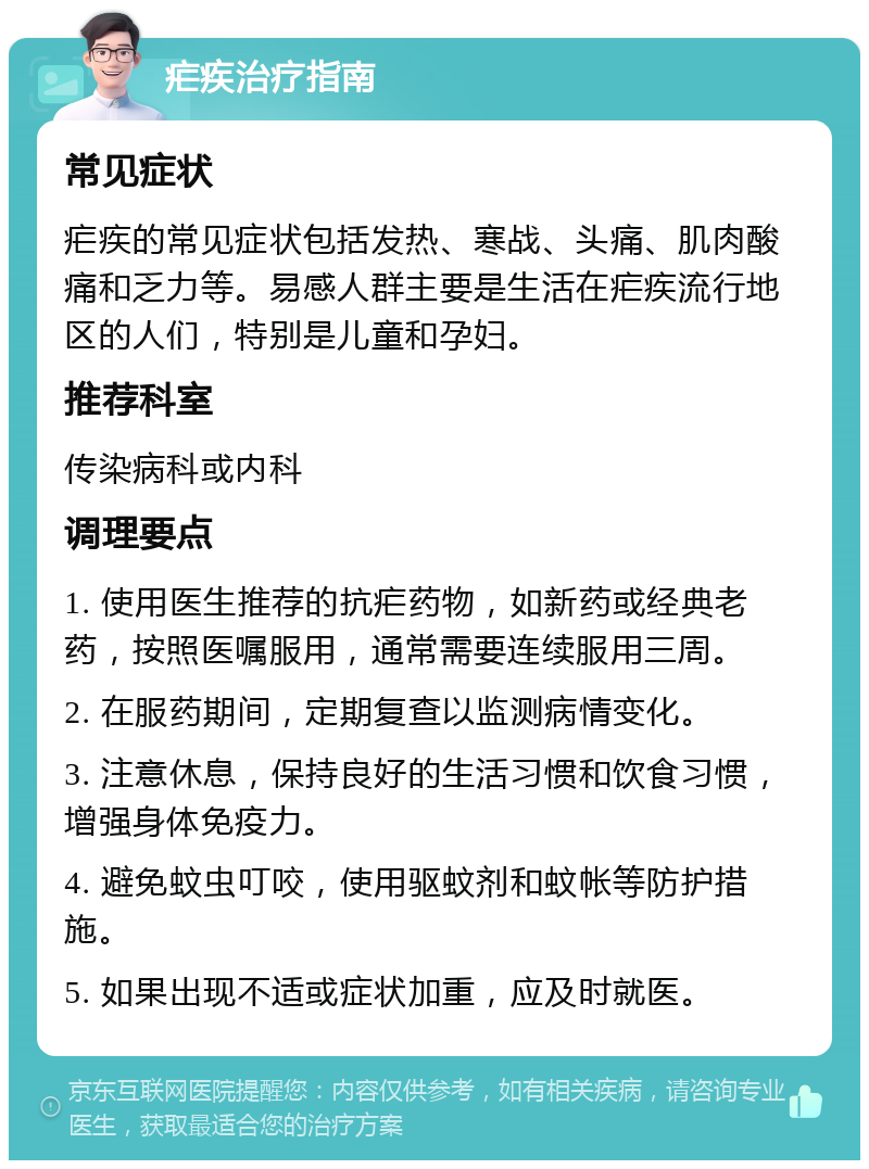 疟疾治疗指南 常见症状 疟疾的常见症状包括发热、寒战、头痛、肌肉酸痛和乏力等。易感人群主要是生活在疟疾流行地区的人们，特别是儿童和孕妇。 推荐科室 传染病科或内科 调理要点 1. 使用医生推荐的抗疟药物，如新药或经典老药，按照医嘱服用，通常需要连续服用三周。 2. 在服药期间，定期复查以监测病情变化。 3. 注意休息，保持良好的生活习惯和饮食习惯，增强身体免疫力。 4. 避免蚊虫叮咬，使用驱蚊剂和蚊帐等防护措施。 5. 如果出现不适或症状加重，应及时就医。