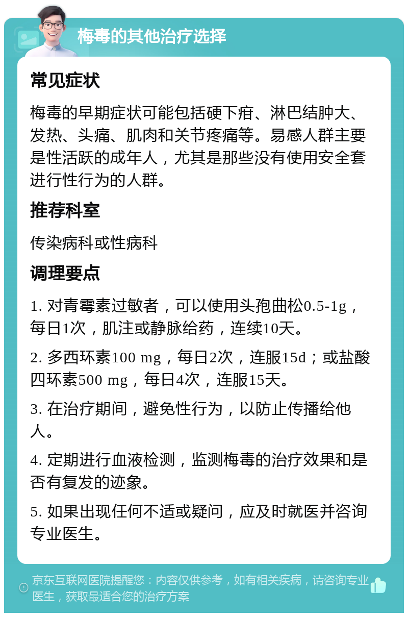 梅毒的其他治疗选择 常见症状 梅毒的早期症状可能包括硬下疳、淋巴结肿大、发热、头痛、肌肉和关节疼痛等。易感人群主要是性活跃的成年人，尤其是那些没有使用安全套进行性行为的人群。 推荐科室 传染病科或性病科 调理要点 1. 对青霉素过敏者，可以使用头孢曲松0.5-1g，每日1次，肌注或静脉给药，连续10天。 2. 多西环素100 mg，每日2次，连服15d；或盐酸四环素500 mg，每日4次，连服15天。 3. 在治疗期间，避免性行为，以防止传播给他人。 4. 定期进行血液检测，监测梅毒的治疗效果和是否有复发的迹象。 5. 如果出现任何不适或疑问，应及时就医并咨询专业医生。