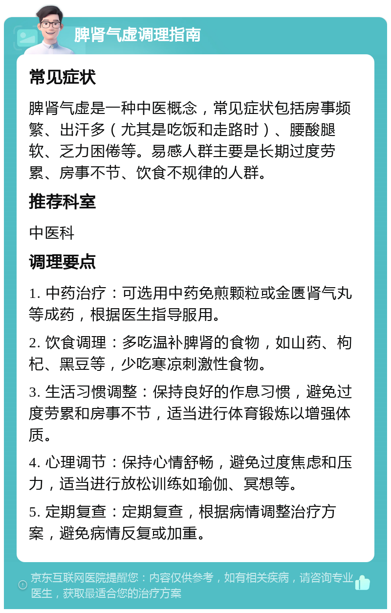 脾肾气虚调理指南 常见症状 脾肾气虚是一种中医概念，常见症状包括房事频繁、出汗多（尤其是吃饭和走路时）、腰酸腿软、乏力困倦等。易感人群主要是长期过度劳累、房事不节、饮食不规律的人群。 推荐科室 中医科 调理要点 1. 中药治疗：可选用中药免煎颗粒或金匮肾气丸等成药，根据医生指导服用。 2. 饮食调理：多吃温补脾肾的食物，如山药、枸杞、黑豆等，少吃寒凉刺激性食物。 3. 生活习惯调整：保持良好的作息习惯，避免过度劳累和房事不节，适当进行体育锻炼以增强体质。 4. 心理调节：保持心情舒畅，避免过度焦虑和压力，适当进行放松训练如瑜伽、冥想等。 5. 定期复查：定期复查，根据病情调整治疗方案，避免病情反复或加重。