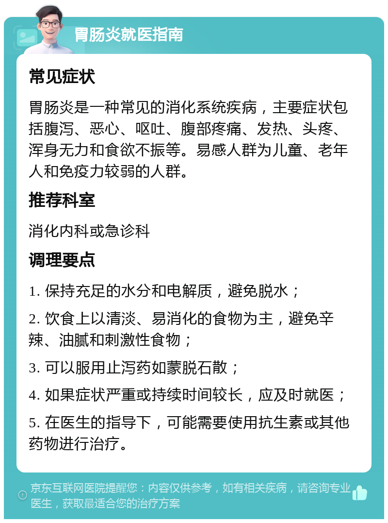 胃肠炎就医指南 常见症状 胃肠炎是一种常见的消化系统疾病，主要症状包括腹泻、恶心、呕吐、腹部疼痛、发热、头疼、浑身无力和食欲不振等。易感人群为儿童、老年人和免疫力较弱的人群。 推荐科室 消化内科或急诊科 调理要点 1. 保持充足的水分和电解质，避免脱水； 2. 饮食上以清淡、易消化的食物为主，避免辛辣、油腻和刺激性食物； 3. 可以服用止泻药如蒙脱石散； 4. 如果症状严重或持续时间较长，应及时就医； 5. 在医生的指导下，可能需要使用抗生素或其他药物进行治疗。