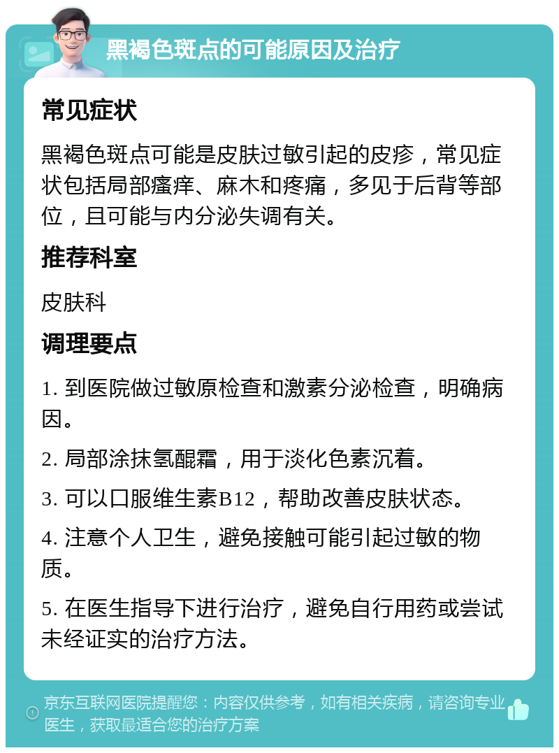 黑褐色斑点的可能原因及治疗 常见症状 黑褐色斑点可能是皮肤过敏引起的皮疹，常见症状包括局部瘙痒、麻木和疼痛，多见于后背等部位，且可能与内分泌失调有关。 推荐科室 皮肤科 调理要点 1. 到医院做过敏原检查和激素分泌检查，明确病因。 2. 局部涂抹氢醌霜，用于淡化色素沉着。 3. 可以口服维生素B12，帮助改善皮肤状态。 4. 注意个人卫生，避免接触可能引起过敏的物质。 5. 在医生指导下进行治疗，避免自行用药或尝试未经证实的治疗方法。