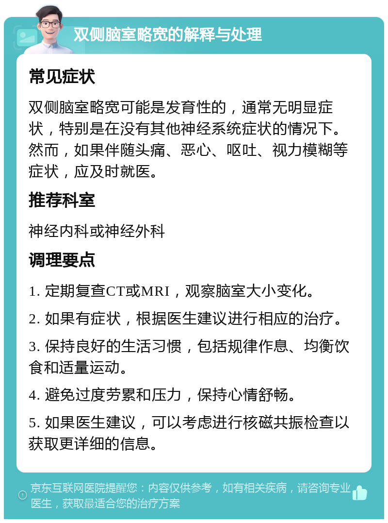 双侧脑室略宽的解释与处理 常见症状 双侧脑室略宽可能是发育性的，通常无明显症状，特别是在没有其他神经系统症状的情况下。然而，如果伴随头痛、恶心、呕吐、视力模糊等症状，应及时就医。 推荐科室 神经内科或神经外科 调理要点 1. 定期复查CT或MRI，观察脑室大小变化。 2. 如果有症状，根据医生建议进行相应的治疗。 3. 保持良好的生活习惯，包括规律作息、均衡饮食和适量运动。 4. 避免过度劳累和压力，保持心情舒畅。 5. 如果医生建议，可以考虑进行核磁共振检查以获取更详细的信息。