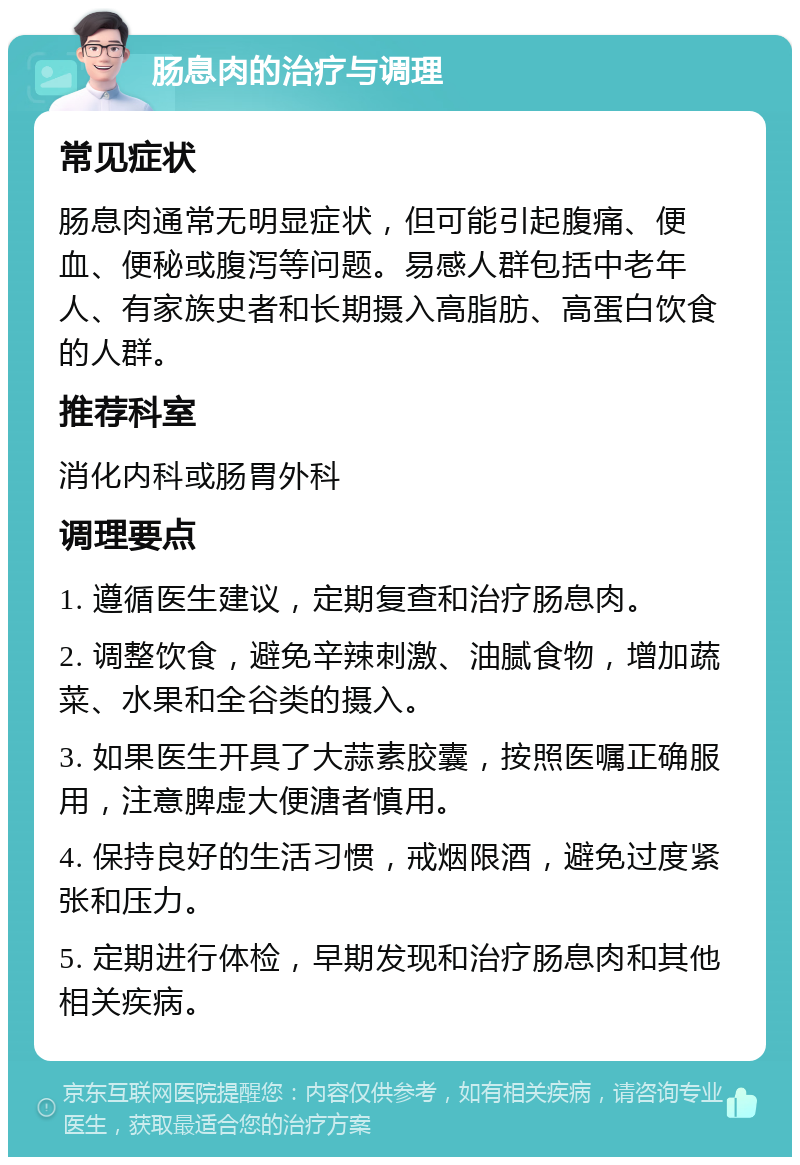 肠息肉的治疗与调理 常见症状 肠息肉通常无明显症状，但可能引起腹痛、便血、便秘或腹泻等问题。易感人群包括中老年人、有家族史者和长期摄入高脂肪、高蛋白饮食的人群。 推荐科室 消化内科或肠胃外科 调理要点 1. 遵循医生建议，定期复查和治疗肠息肉。 2. 调整饮食，避免辛辣刺激、油腻食物，增加蔬菜、水果和全谷类的摄入。 3. 如果医生开具了大蒜素胶囊，按照医嘱正确服用，注意脾虚大便溏者慎用。 4. 保持良好的生活习惯，戒烟限酒，避免过度紧张和压力。 5. 定期进行体检，早期发现和治疗肠息肉和其他相关疾病。