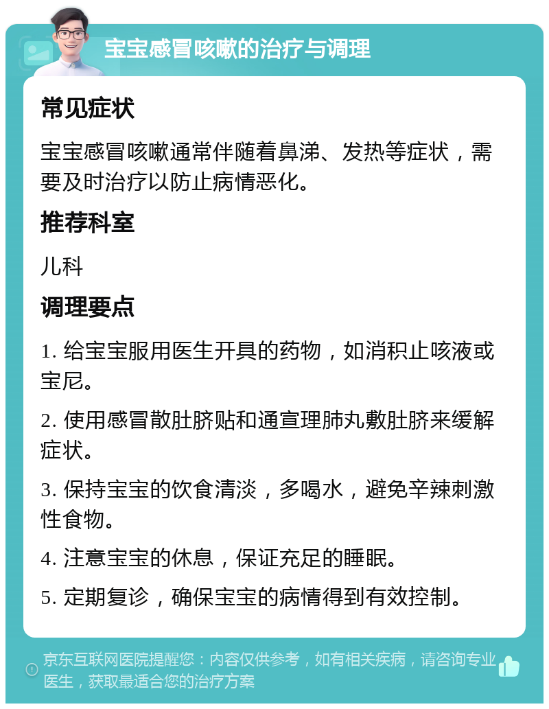 宝宝感冒咳嗽的治疗与调理 常见症状 宝宝感冒咳嗽通常伴随着鼻涕、发热等症状，需要及时治疗以防止病情恶化。 推荐科室 儿科 调理要点 1. 给宝宝服用医生开具的药物，如消积止咳液或宝尼。 2. 使用感冒散肚脐贴和通宣理肺丸敷肚脐来缓解症状。 3. 保持宝宝的饮食清淡，多喝水，避免辛辣刺激性食物。 4. 注意宝宝的休息，保证充足的睡眠。 5. 定期复诊，确保宝宝的病情得到有效控制。