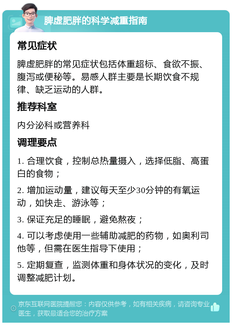 脾虚肥胖的科学减重指南 常见症状 脾虚肥胖的常见症状包括体重超标、食欲不振、腹泻或便秘等。易感人群主要是长期饮食不规律、缺乏运动的人群。 推荐科室 内分泌科或营养科 调理要点 1. 合理饮食，控制总热量摄入，选择低脂、高蛋白的食物； 2. 增加运动量，建议每天至少30分钟的有氧运动，如快走、游泳等； 3. 保证充足的睡眠，避免熬夜； 4. 可以考虑使用一些辅助减肥的药物，如奥利司他等，但需在医生指导下使用； 5. 定期复查，监测体重和身体状况的变化，及时调整减肥计划。