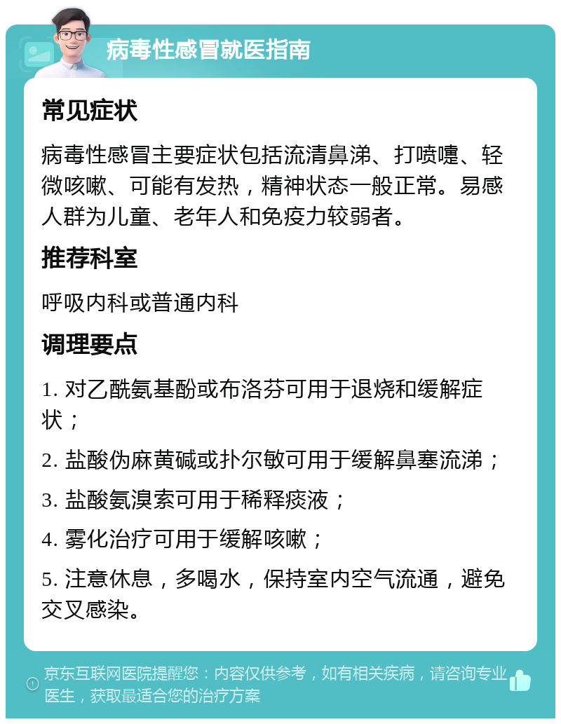 病毒性感冒就医指南 常见症状 病毒性感冒主要症状包括流清鼻涕、打喷嚏、轻微咳嗽、可能有发热，精神状态一般正常。易感人群为儿童、老年人和免疫力较弱者。 推荐科室 呼吸内科或普通内科 调理要点 1. 对乙酰氨基酚或布洛芬可用于退烧和缓解症状； 2. 盐酸伪麻黄碱或扑尔敏可用于缓解鼻塞流涕； 3. 盐酸氨溴索可用于稀释痰液； 4. 雾化治疗可用于缓解咳嗽； 5. 注意休息，多喝水，保持室内空气流通，避免交叉感染。