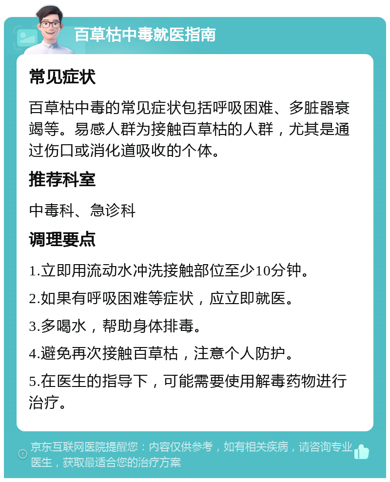 百草枯中毒就医指南 常见症状 百草枯中毒的常见症状包括呼吸困难、多脏器衰竭等。易感人群为接触百草枯的人群，尤其是通过伤口或消化道吸收的个体。 推荐科室 中毒科、急诊科 调理要点 1.立即用流动水冲洗接触部位至少10分钟。 2.如果有呼吸困难等症状，应立即就医。 3.多喝水，帮助身体排毒。 4.避免再次接触百草枯，注意个人防护。 5.在医生的指导下，可能需要使用解毒药物进行治疗。