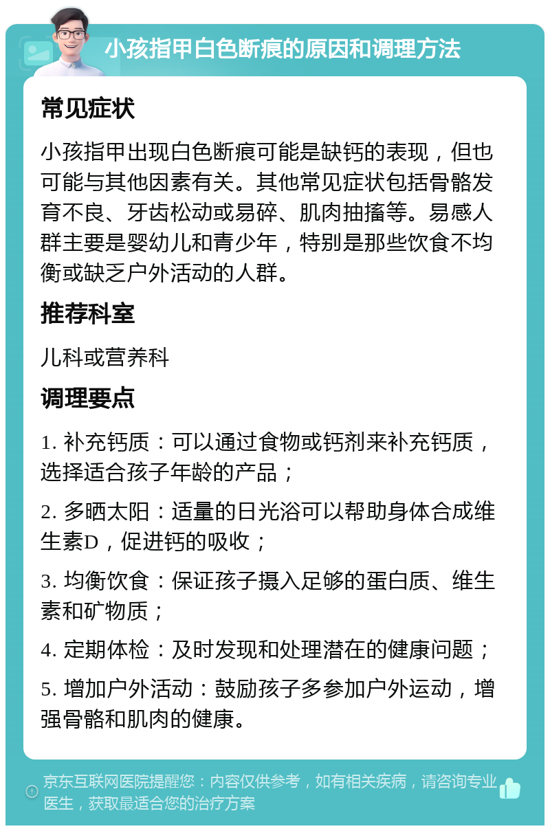 小孩指甲白色断痕的原因和调理方法 常见症状 小孩指甲出现白色断痕可能是缺钙的表现，但也可能与其他因素有关。其他常见症状包括骨骼发育不良、牙齿松动或易碎、肌肉抽搐等。易感人群主要是婴幼儿和青少年，特别是那些饮食不均衡或缺乏户外活动的人群。 推荐科室 儿科或营养科 调理要点 1. 补充钙质：可以通过食物或钙剂来补充钙质，选择适合孩子年龄的产品； 2. 多晒太阳：适量的日光浴可以帮助身体合成维生素D，促进钙的吸收； 3. 均衡饮食：保证孩子摄入足够的蛋白质、维生素和矿物质； 4. 定期体检：及时发现和处理潜在的健康问题； 5. 增加户外活动：鼓励孩子多参加户外运动，增强骨骼和肌肉的健康。