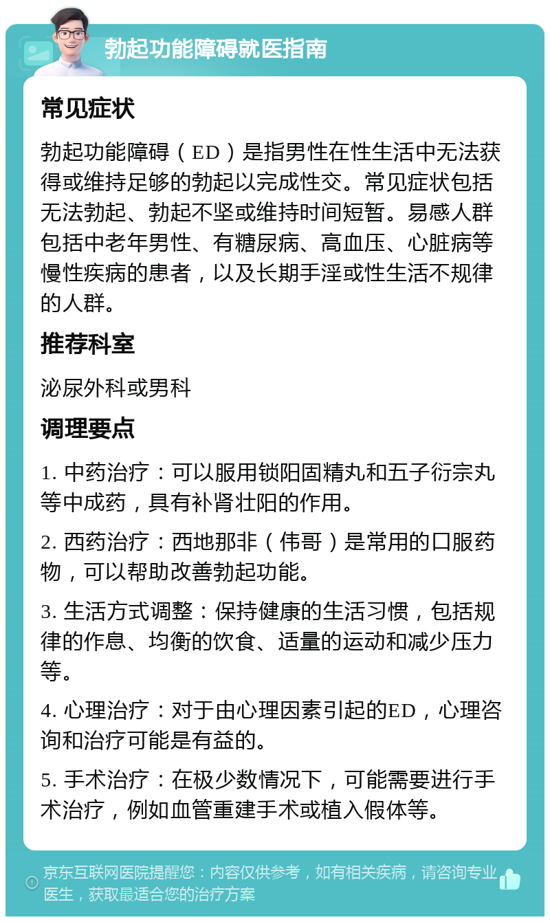 勃起功能障碍就医指南 常见症状 勃起功能障碍（ED）是指男性在性生活中无法获得或维持足够的勃起以完成性交。常见症状包括无法勃起、勃起不坚或维持时间短暂。易感人群包括中老年男性、有糖尿病、高血压、心脏病等慢性疾病的患者，以及长期手淫或性生活不规律的人群。 推荐科室 泌尿外科或男科 调理要点 1. 中药治疗：可以服用锁阳固精丸和五子衍宗丸等中成药，具有补肾壮阳的作用。 2. 西药治疗：西地那非（伟哥）是常用的口服药物，可以帮助改善勃起功能。 3. 生活方式调整：保持健康的生活习惯，包括规律的作息、均衡的饮食、适量的运动和减少压力等。 4. 心理治疗：对于由心理因素引起的ED，心理咨询和治疗可能是有益的。 5. 手术治疗：在极少数情况下，可能需要进行手术治疗，例如血管重建手术或植入假体等。