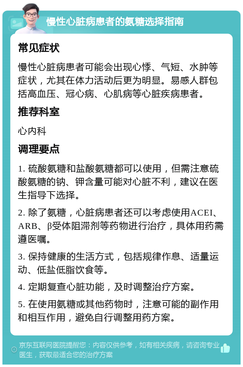 慢性心脏病患者的氨糖选择指南 常见症状 慢性心脏病患者可能会出现心悸、气短、水肿等症状，尤其在体力活动后更为明显。易感人群包括高血压、冠心病、心肌病等心脏疾病患者。 推荐科室 心内科 调理要点 1. 硫酸氨糖和盐酸氨糖都可以使用，但需注意硫酸氨糖的钠、钾含量可能对心脏不利，建议在医生指导下选择。 2. 除了氨糖，心脏病患者还可以考虑使用ACEI、ARB、β受体阻滞剂等药物进行治疗，具体用药需遵医嘱。 3. 保持健康的生活方式，包括规律作息、适量运动、低盐低脂饮食等。 4. 定期复查心脏功能，及时调整治疗方案。 5. 在使用氨糖或其他药物时，注意可能的副作用和相互作用，避免自行调整用药方案。