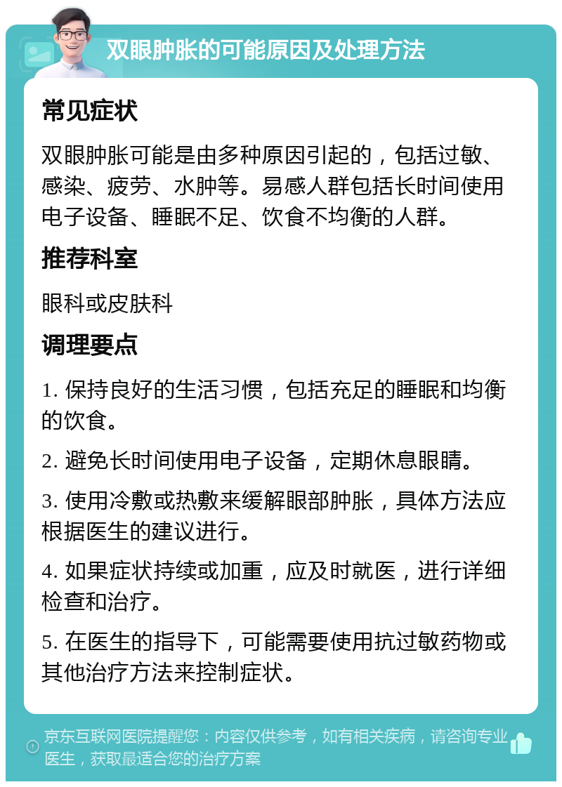 双眼肿胀的可能原因及处理方法 常见症状 双眼肿胀可能是由多种原因引起的，包括过敏、感染、疲劳、水肿等。易感人群包括长时间使用电子设备、睡眠不足、饮食不均衡的人群。 推荐科室 眼科或皮肤科 调理要点 1. 保持良好的生活习惯，包括充足的睡眠和均衡的饮食。 2. 避免长时间使用电子设备，定期休息眼睛。 3. 使用冷敷或热敷来缓解眼部肿胀，具体方法应根据医生的建议进行。 4. 如果症状持续或加重，应及时就医，进行详细检查和治疗。 5. 在医生的指导下，可能需要使用抗过敏药物或其他治疗方法来控制症状。