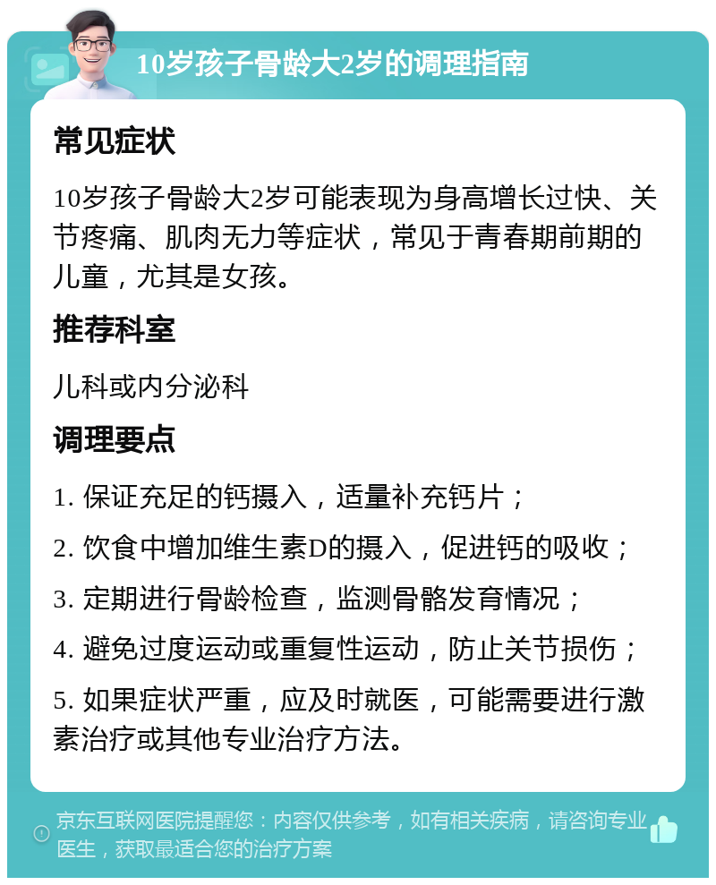 10岁孩子骨龄大2岁的调理指南 常见症状 10岁孩子骨龄大2岁可能表现为身高增长过快、关节疼痛、肌肉无力等症状，常见于青春期前期的儿童，尤其是女孩。 推荐科室 儿科或内分泌科 调理要点 1. 保证充足的钙摄入，适量补充钙片； 2. 饮食中增加维生素D的摄入，促进钙的吸收； 3. 定期进行骨龄检查，监测骨骼发育情况； 4. 避免过度运动或重复性运动，防止关节损伤； 5. 如果症状严重，应及时就医，可能需要进行激素治疗或其他专业治疗方法。