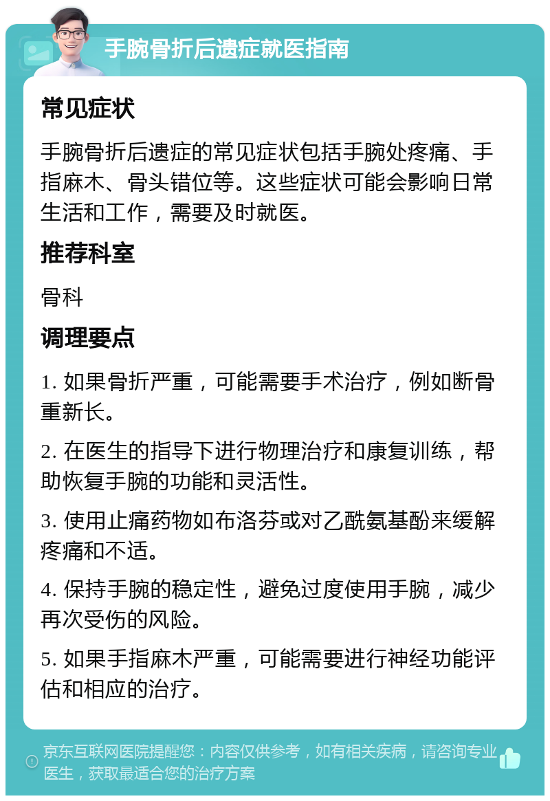 手腕骨折后遗症就医指南 常见症状 手腕骨折后遗症的常见症状包括手腕处疼痛、手指麻木、骨头错位等。这些症状可能会影响日常生活和工作，需要及时就医。 推荐科室 骨科 调理要点 1. 如果骨折严重，可能需要手术治疗，例如断骨重新长。 2. 在医生的指导下进行物理治疗和康复训练，帮助恢复手腕的功能和灵活性。 3. 使用止痛药物如布洛芬或对乙酰氨基酚来缓解疼痛和不适。 4. 保持手腕的稳定性，避免过度使用手腕，减少再次受伤的风险。 5. 如果手指麻木严重，可能需要进行神经功能评估和相应的治疗。