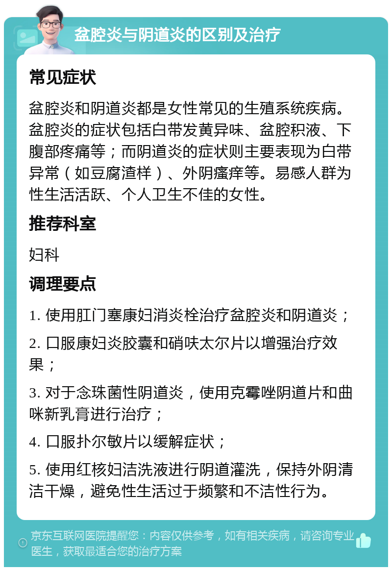 盆腔炎与阴道炎的区别及治疗 常见症状 盆腔炎和阴道炎都是女性常见的生殖系统疾病。盆腔炎的症状包括白带发黄异味、盆腔积液、下腹部疼痛等；而阴道炎的症状则主要表现为白带异常（如豆腐渣样）、外阴瘙痒等。易感人群为性生活活跃、个人卫生不佳的女性。 推荐科室 妇科 调理要点 1. 使用肛门塞康妇消炎栓治疗盆腔炎和阴道炎； 2. 口服康妇炎胶囊和硝呋太尔片以增强治疗效果； 3. 对于念珠菌性阴道炎，使用克霉唑阴道片和曲咪新乳膏进行治疗； 4. 口服扑尔敏片以缓解症状； 5. 使用红核妇洁洗液进行阴道灌洗，保持外阴清洁干燥，避免性生活过于频繁和不洁性行为。