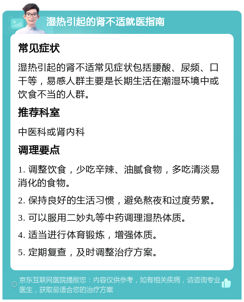 湿热引起的肾不适就医指南 常见症状 湿热引起的肾不适常见症状包括腰酸、尿频、口干等，易感人群主要是长期生活在潮湿环境中或饮食不当的人群。 推荐科室 中医科或肾内科 调理要点 1. 调整饮食，少吃辛辣、油腻食物，多吃清淡易消化的食物。 2. 保持良好的生活习惯，避免熬夜和过度劳累。 3. 可以服用二妙丸等中药调理湿热体质。 4. 适当进行体育锻炼，增强体质。 5. 定期复查，及时调整治疗方案。