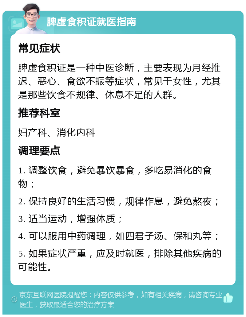 脾虚食积证就医指南 常见症状 脾虚食积证是一种中医诊断，主要表现为月经推迟、恶心、食欲不振等症状，常见于女性，尤其是那些饮食不规律、休息不足的人群。 推荐科室 妇产科、消化内科 调理要点 1. 调整饮食，避免暴饮暴食，多吃易消化的食物； 2. 保持良好的生活习惯，规律作息，避免熬夜； 3. 适当运动，增强体质； 4. 可以服用中药调理，如四君子汤、保和丸等； 5. 如果症状严重，应及时就医，排除其他疾病的可能性。