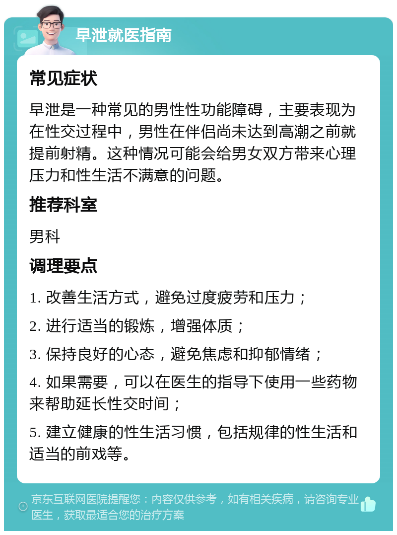 早泄就医指南 常见症状 早泄是一种常见的男性性功能障碍，主要表现为在性交过程中，男性在伴侣尚未达到高潮之前就提前射精。这种情况可能会给男女双方带来心理压力和性生活不满意的问题。 推荐科室 男科 调理要点 1. 改善生活方式，避免过度疲劳和压力； 2. 进行适当的锻炼，增强体质； 3. 保持良好的心态，避免焦虑和抑郁情绪； 4. 如果需要，可以在医生的指导下使用一些药物来帮助延长性交时间； 5. 建立健康的性生活习惯，包括规律的性生活和适当的前戏等。