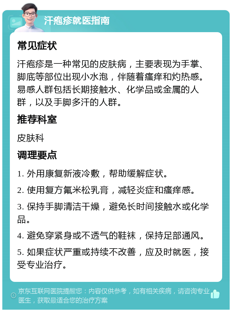 汗疱疹就医指南 常见症状 汗疱疹是一种常见的皮肤病，主要表现为手掌、脚底等部位出现小水泡，伴随着瘙痒和灼热感。易感人群包括长期接触水、化学品或金属的人群，以及手脚多汗的人群。 推荐科室 皮肤科 调理要点 1. 外用康复新液冷敷，帮助缓解症状。 2. 使用复方氟米松乳膏，减轻炎症和瘙痒感。 3. 保持手脚清洁干燥，避免长时间接触水或化学品。 4. 避免穿紧身或不透气的鞋袜，保持足部通风。 5. 如果症状严重或持续不改善，应及时就医，接受专业治疗。