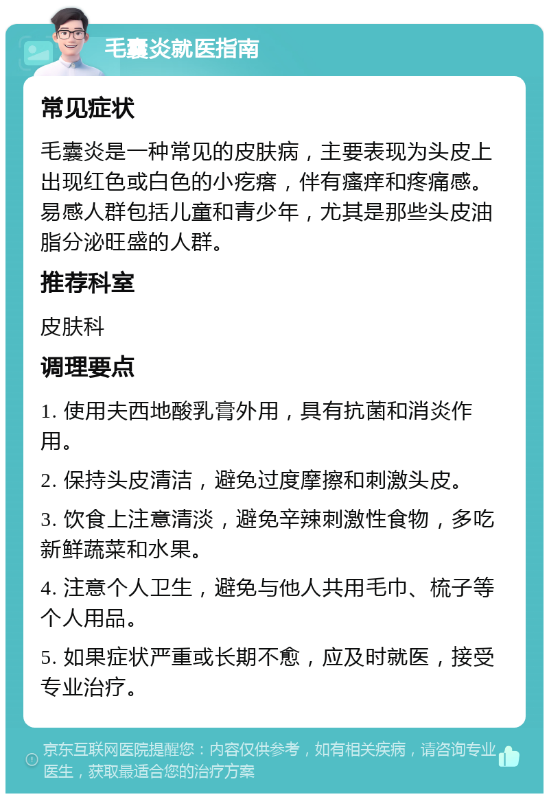 毛囊炎就医指南 常见症状 毛囊炎是一种常见的皮肤病，主要表现为头皮上出现红色或白色的小疙瘩，伴有瘙痒和疼痛感。易感人群包括儿童和青少年，尤其是那些头皮油脂分泌旺盛的人群。 推荐科室 皮肤科 调理要点 1. 使用夫西地酸乳膏外用，具有抗菌和消炎作用。 2. 保持头皮清洁，避免过度摩擦和刺激头皮。 3. 饮食上注意清淡，避免辛辣刺激性食物，多吃新鲜蔬菜和水果。 4. 注意个人卫生，避免与他人共用毛巾、梳子等个人用品。 5. 如果症状严重或长期不愈，应及时就医，接受专业治疗。