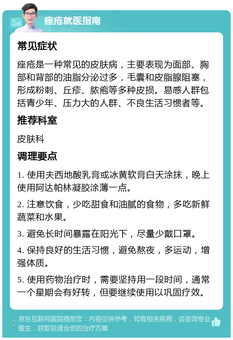 痤疮就医指南 常见症状 痤疮是一种常见的皮肤病，主要表现为面部、胸部和背部的油脂分泌过多，毛囊和皮脂腺阻塞，形成粉刺、丘疹、脓疱等多种皮损。易感人群包括青少年、压力大的人群、不良生活习惯者等。 推荐科室 皮肤科 调理要点 1. 使用夫西地酸乳膏或冰黄软膏白天涂抹，晚上使用阿达帕林凝胶涂薄一点。 2. 注意饮食，少吃甜食和油腻的食物，多吃新鲜蔬菜和水果。 3. 避免长时间暴露在阳光下，尽量少戴口罩。 4. 保持良好的生活习惯，避免熬夜，多运动，增强体质。 5. 使用药物治疗时，需要坚持用一段时间，通常一个星期会有好转，但要继续使用以巩固疗效。