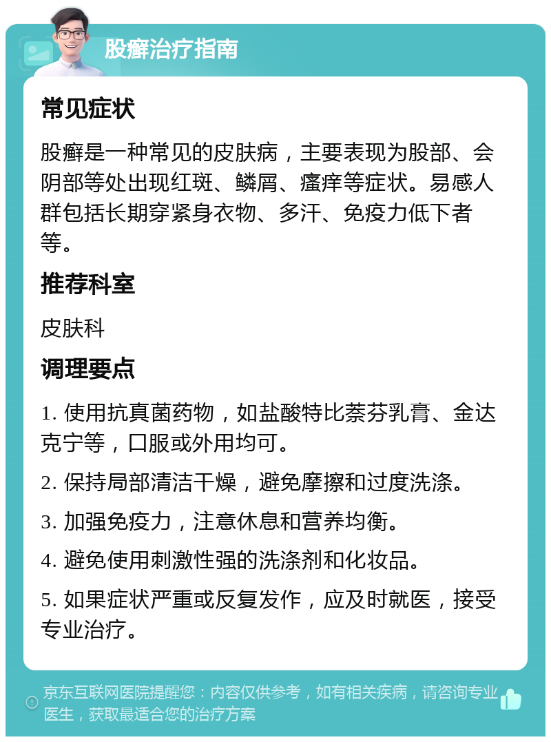 股癣治疗指南 常见症状 股癣是一种常见的皮肤病，主要表现为股部、会阴部等处出现红斑、鳞屑、瘙痒等症状。易感人群包括长期穿紧身衣物、多汗、免疫力低下者等。 推荐科室 皮肤科 调理要点 1. 使用抗真菌药物，如盐酸特比萘芬乳膏、金达克宁等，口服或外用均可。 2. 保持局部清洁干燥，避免摩擦和过度洗涤。 3. 加强免疫力，注意休息和营养均衡。 4. 避免使用刺激性强的洗涤剂和化妆品。 5. 如果症状严重或反复发作，应及时就医，接受专业治疗。