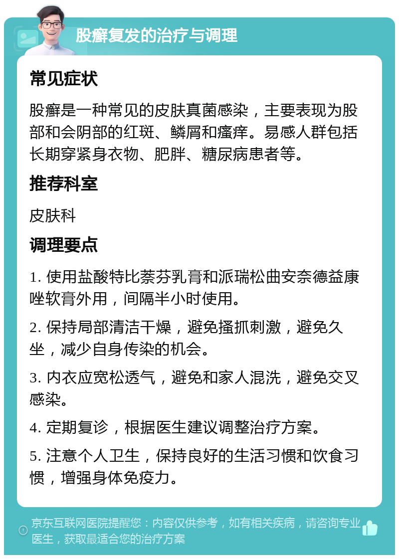 股癣复发的治疗与调理 常见症状 股癣是一种常见的皮肤真菌感染，主要表现为股部和会阴部的红斑、鳞屑和瘙痒。易感人群包括长期穿紧身衣物、肥胖、糖尿病患者等。 推荐科室 皮肤科 调理要点 1. 使用盐酸特比萘芬乳膏和派瑞松曲安奈德益康唑软膏外用，间隔半小时使用。 2. 保持局部清洁干燥，避免搔抓刺激，避免久坐，减少自身传染的机会。 3. 内衣应宽松透气，避免和家人混洗，避免交叉感染。 4. 定期复诊，根据医生建议调整治疗方案。 5. 注意个人卫生，保持良好的生活习惯和饮食习惯，增强身体免疫力。